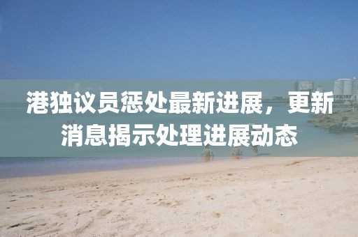 港独议员惩处最新进展，更新消息揭示处理进展动态