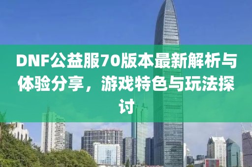 DNF公益服70版本最新解析与体验分享，游戏特色与玩法探讨