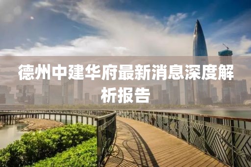 德州中建华府最新消息深度解析报告