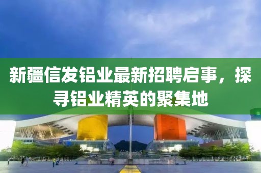 新疆信发铝业最新招聘启事，探寻铝业精英的聚集地