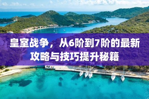 皇室战争，从6阶到7阶的最新攻略与技巧提升秘籍