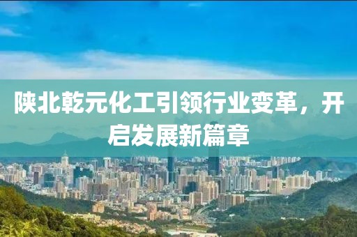 陕北乾元化工引领行业变革，开启发展新篇章