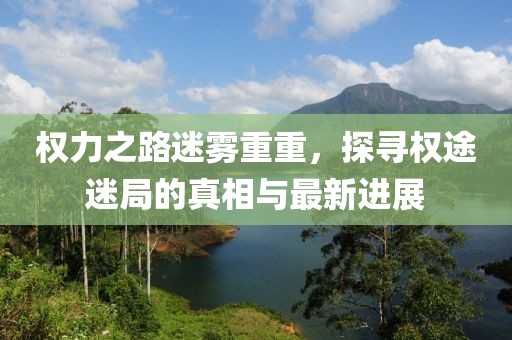 权力之路迷雾重重，探寻权途迷局的真相与最新进展