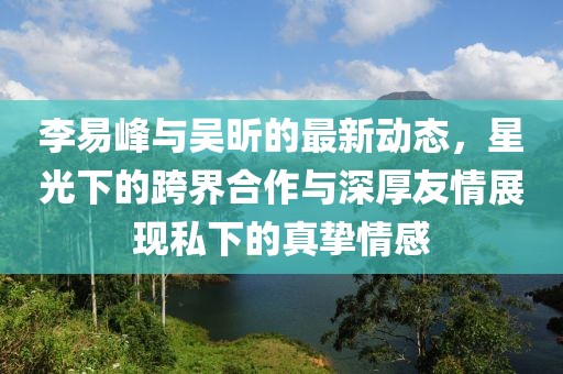 李易峰与吴昕的最新动态，星光下的跨界合作与深厚友情展现私下的真挚情感