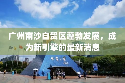 广州南沙自贸区蓬勃发展，成为新引擎的最新消息
