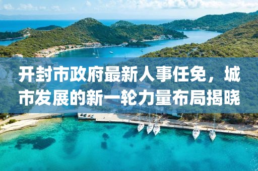 开封市政府最新人事任免，城市发展的新一轮力量布局揭晓