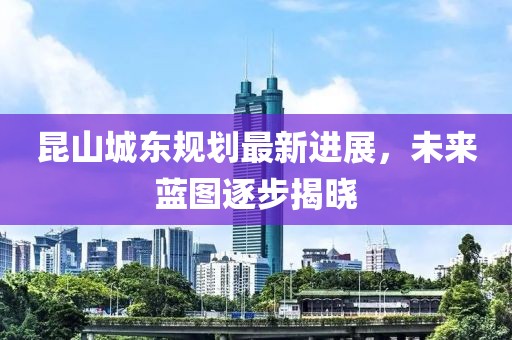 昆山城东规划最新进展，未来蓝图逐步揭晓
