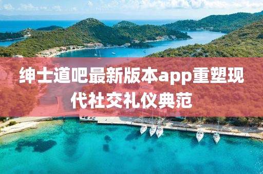 绅士道吧最新版本app重塑现代社交礼仪典范
