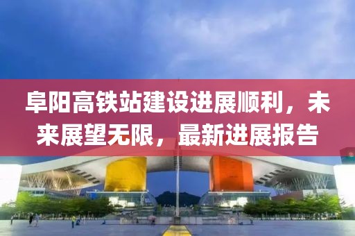 阜阳高铁站建设进展顺利，未来展望无限，最新进展报告