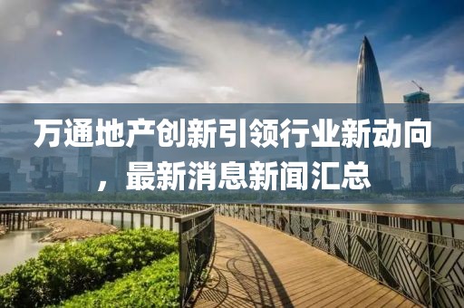 万通地产创新引领行业新动向，最新消息新闻汇总