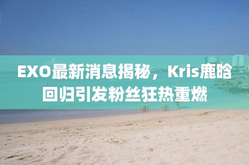 EXO最新消息揭秘，Kris鹿晗回归引发粉丝狂热重燃