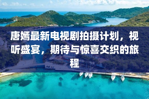 唐嫣最新电视剧拍摄计划，视听盛宴，期待与惊喜交织的旅程