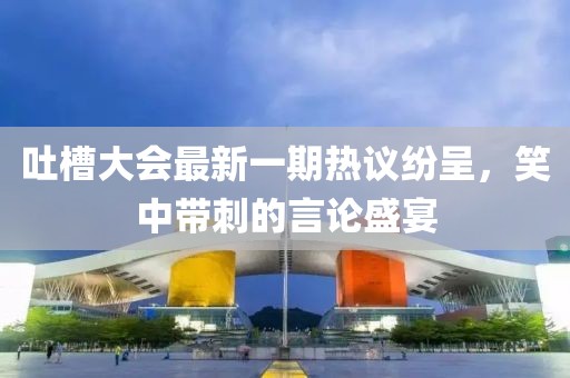 吐槽大会最新一期热议纷呈，笑中带刺的言论盛宴
