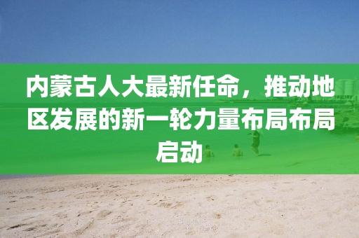 内蒙古人大最新任命，推动地区发展的新一轮力量布局布局启动