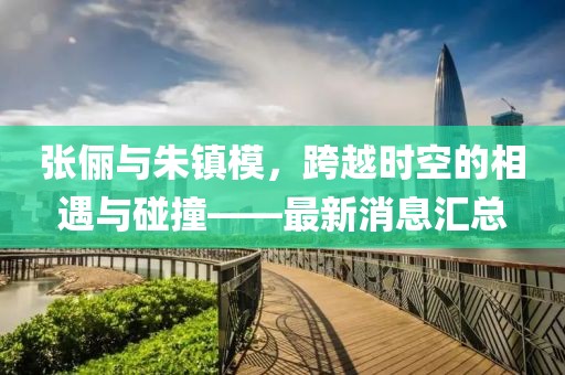 张俪与朱镇模，跨越时空的相遇与碰撞——最新消息汇总