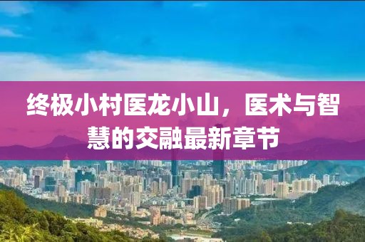 终极小村医龙小山，医术与智慧的交融最新章节