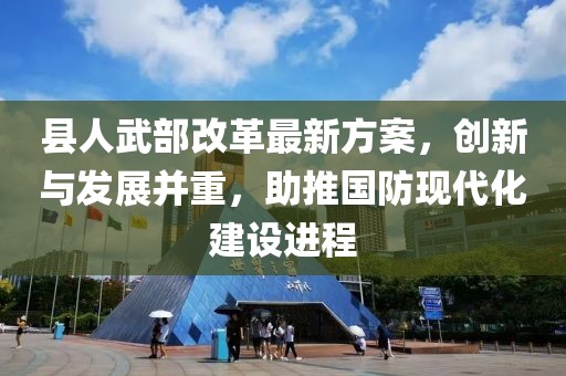 县人武部改革最新方案，创新与发展并重，助推国防现代化建设进程