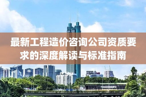 最新工程造价咨询公司资质要求的深度解读与标准指南