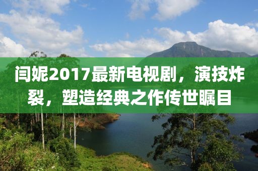 闫妮2017最新电视剧，演技炸裂，塑造经典之作传世瞩目