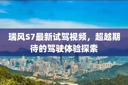 瑞风S7最新试驾视频，超越期待的驾驶体验探索