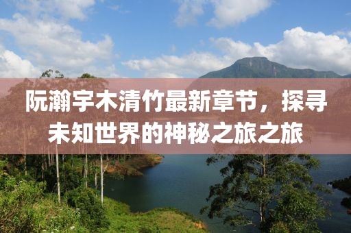 阮瀚宇木清竹最新章节，探寻未知世界的神秘之旅之旅