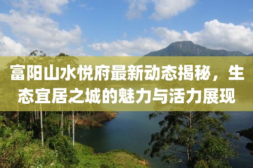富阳山水悦府最新动态揭秘，生态宜居之城的魅力与活力展现