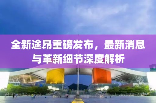 全新途昂重磅发布，最新消息与革新细节深度解析