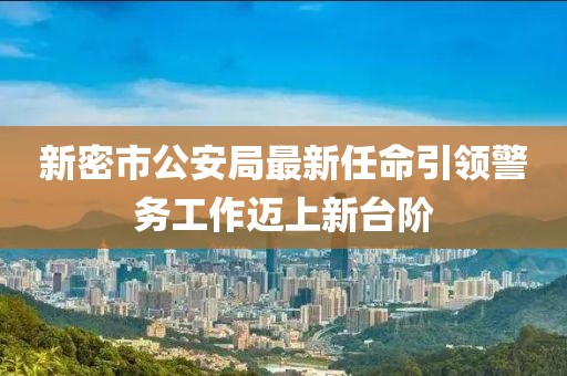 新密市公安局最新任命引领警务工作迈上新台阶