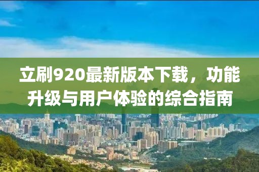 立刷920最新版本下载，功能升级与用户体验的综合指南