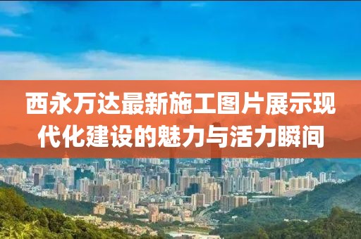 西永万达最新施工图片展示现代化建设的魅力与活力瞬间