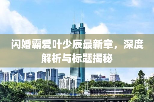 闪婚霸爱叶少辰最新章，深度解析与标题揭秘