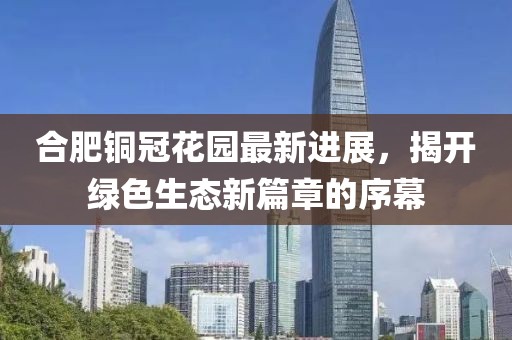 合肥铜冠花园最新进展，揭开绿色生态新篇章的序幕