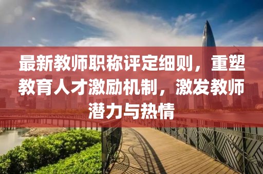 最新教师职称评定细则，重塑教育人才激励机制，激发教师潜力与热情