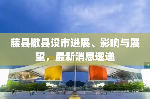 藤县撤县设市进展、影响与展望，最新消息速递