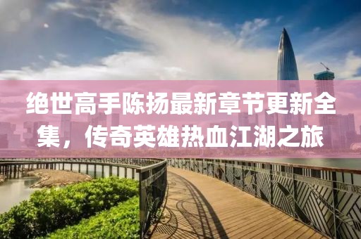 绝世高手陈扬最新章节更新全集，传奇英雄热血江湖之旅