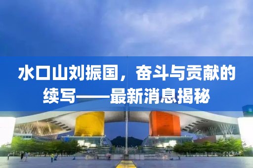 水口山刘振国，奋斗与贡献的续写——最新消息揭秘