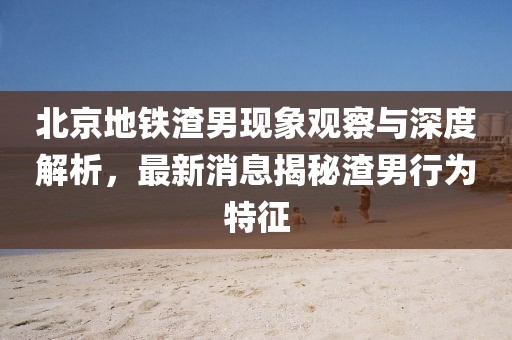 北京地铁渣男现象观察与深度解析，最新消息揭秘渣男行为特征