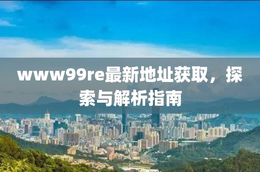 www99re最新地址获取，探索与解析指南