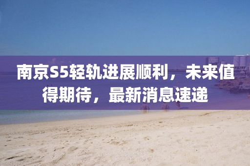 南京S5轻轨进展顺利，未来值得期待，最新消息速递