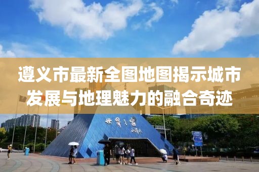 遵义市最新全图地图揭示城市发展与地理魅力的融合奇迹