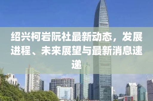 绍兴柯岩阮社最新动态，发展进程、未来展望与最新消息速递