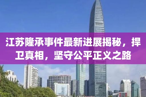 江苏隆承事件最新进展揭秘，捍卫真相，坚守公平正义之路