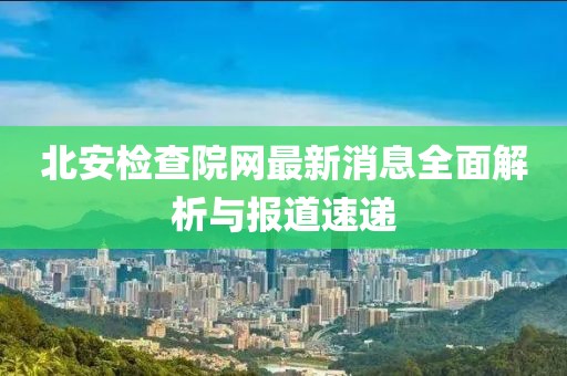 北安检查院网最新消息全面解析与报道速递