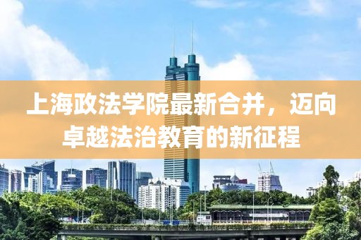 上海政法学院最新合并，迈向卓越法治教育的新征程