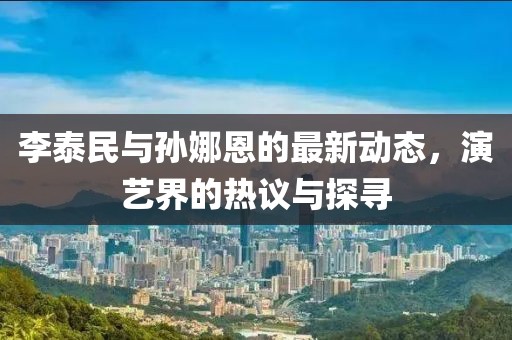 李泰民与孙娜恩的最新动态，演艺界的热议与探寻