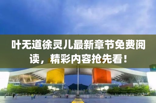 叶无道徐灵儿最新章节免费阅读，精彩内容抢先看！