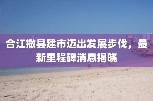 合江撤县建市迈出发展步伐，最新里程碑消息揭晓