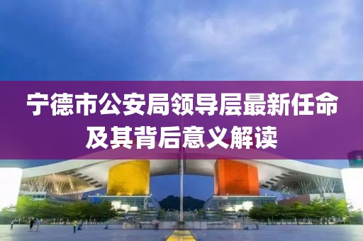 宁德市公安局领导层最新任命及其背后意义解读