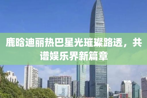 鹿晗迪丽热巴星光璀璨路透，共谱娱乐界新篇章