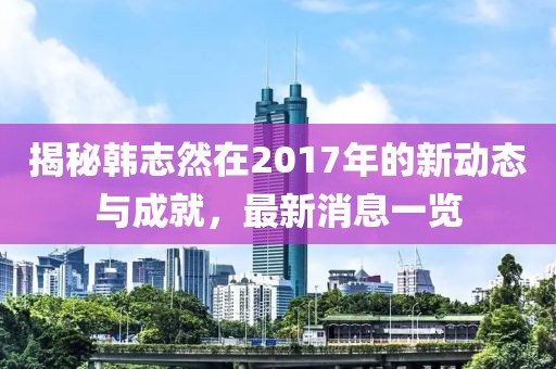 揭秘韩志然在2017年的新动态与成就，最新消息一览